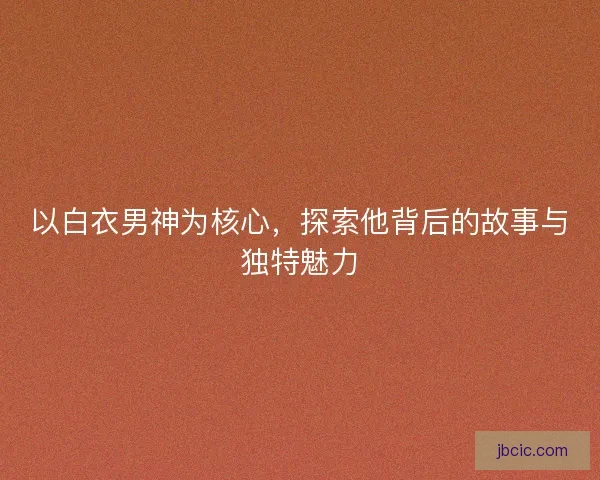 以白衣男神为核心，探索他背后的故事与独特魅力