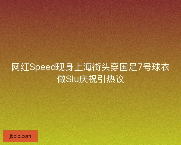 网红Speed现身上海街头穿国足7号球衣做Siu庆祝引热议
