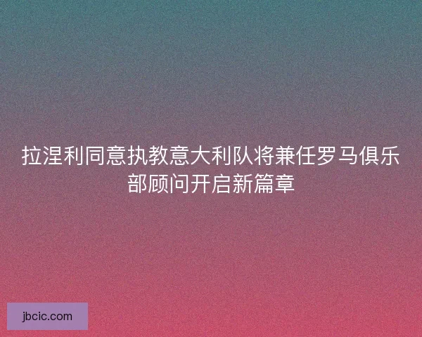 拉涅利同意执教意大利队将兼任罗马俱乐部顾问开启新篇章