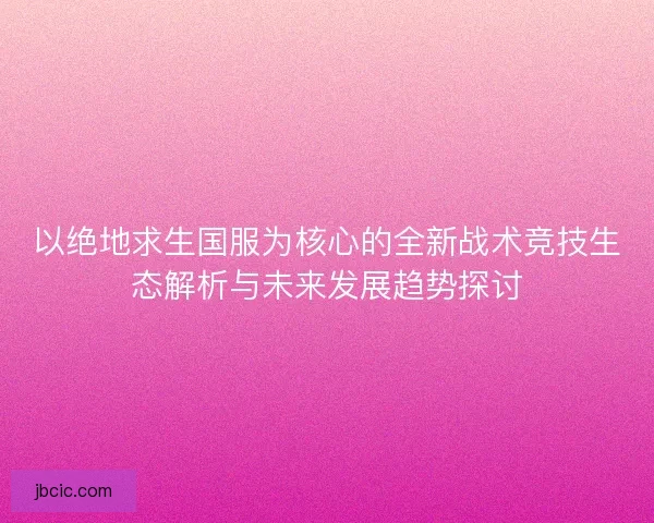 以绝地求生国服为核心的全新战术竞技生态解析与未来发展趋势探讨
