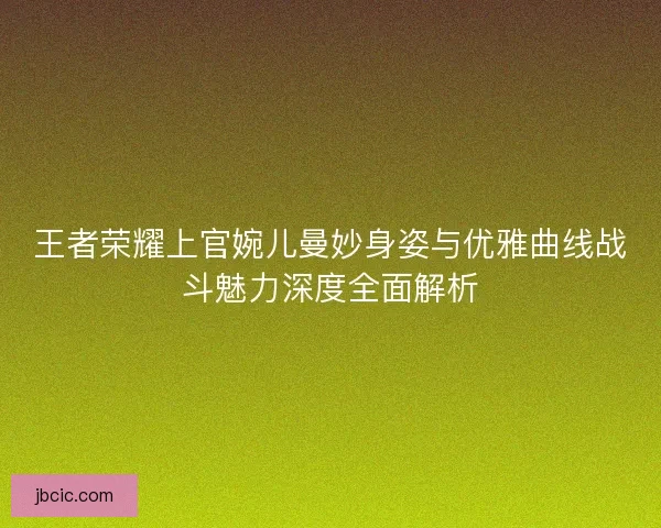 王者荣耀上官婉儿曼妙身姿与优雅曲线战斗魅力深度全面解析