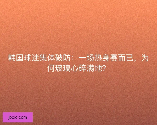 韩国球迷集体破防：一场热身赛而已，为何玻璃心碎满地？