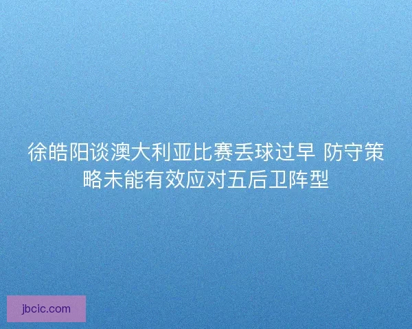 徐皓阳谈澳大利亚比赛丢球过早 防守策略未能有效应对五后卫阵型 徐皓阳谈澳大利亚比赛丢球过早 防守策略未能有效应对五后卫阵型