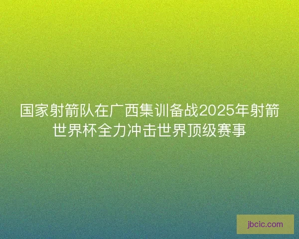国家射箭队在广西集训备战2025年射箭世界杯全力冲击世界顶级赛事