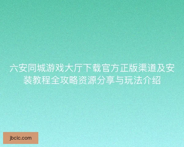 六安同城游戏大厅下载官方正版渠道及安装教程全攻略资源分享与玩法介绍