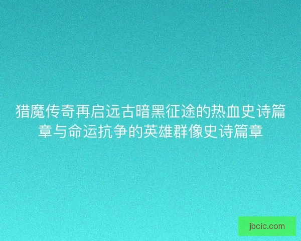 猎魔传奇再启远古暗黑征途的热血史诗篇章与命运抗争的英雄群像史诗篇章