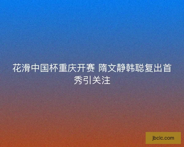 花滑中国杯重庆开赛 隋文静韩聪复出首秀引关注