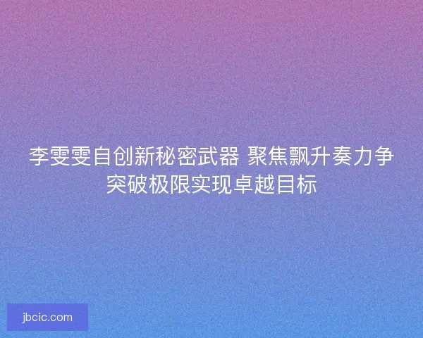 李雯雯自创新秘密武器 聚焦飘升奏力争突破极限实现卓越目标 李雯雯自创新秘密武器 聚焦飘升奏力争突破极限实现卓越目标