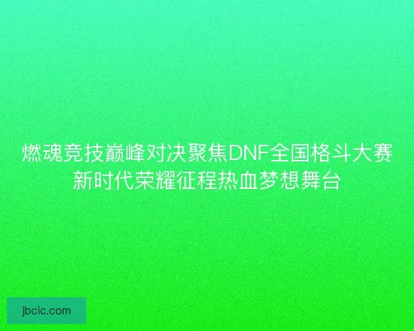 燃魂竞技巅峰对决聚焦DNF全国格斗大赛新时代荣耀征程热血梦想舞台