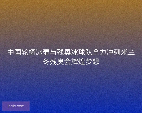 中国轮椅冰壶与残奥冰球队全力冲刺米兰冬残奥会辉煌梦想 中国轮椅冰壶与残奥冰球队全力冲刺米兰冬残奥会辉煌梦想