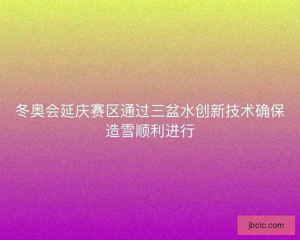 冬奥会延庆赛区通过三盆水创新技术确保造雪顺利进行 冬奥会延庆赛区通过三盆水创新技术确保造雪顺利进行