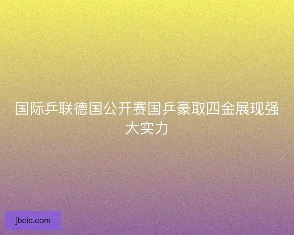 国际乒联德国公开赛国乒豪取四金展现强大实力 国际乒联德国公开赛国乒豪取四金展现强大实力