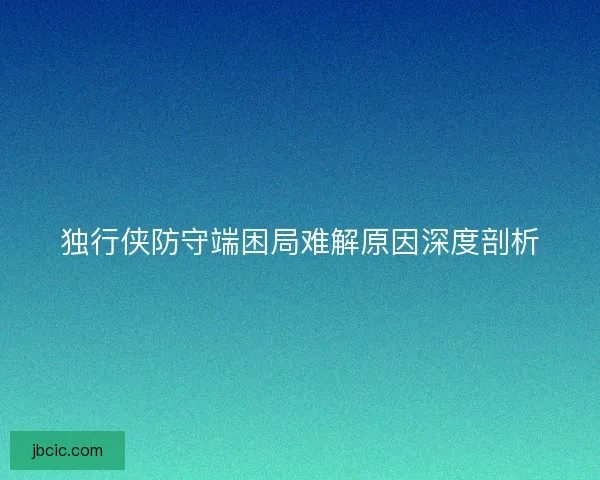 独行侠防守端困局难解原因深度剖析 独行侠防守端困局难解原因深度剖析