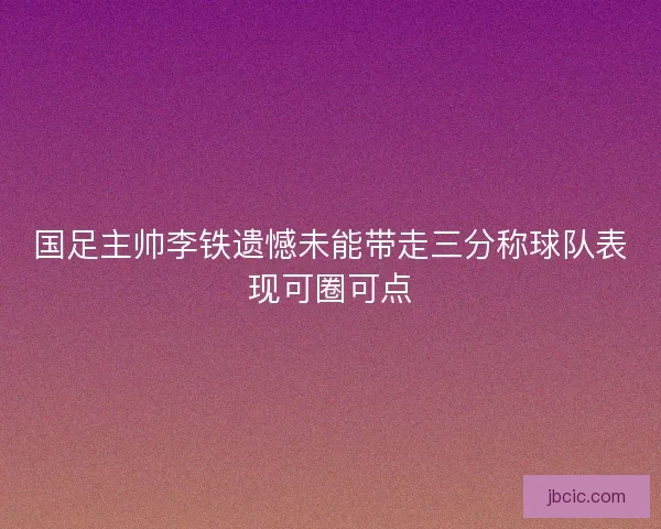 国足主帅李铁遗憾未能带走三分称球队表现可圈可点 国足主帅李铁遗憾未能带走三分称球队表现可圈可点