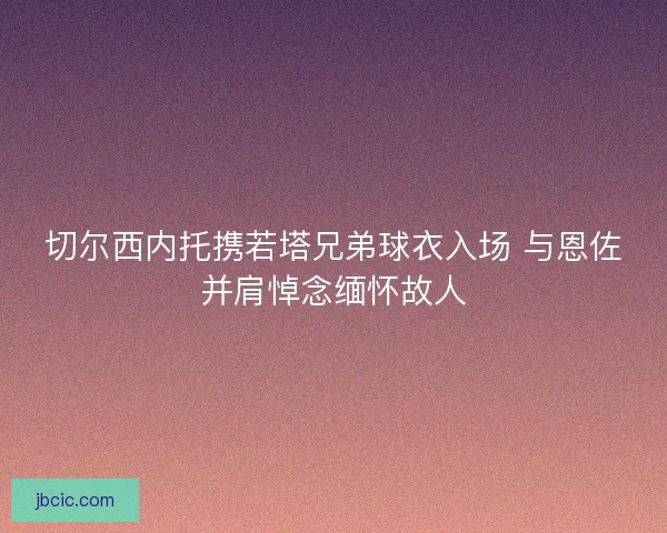 切尔西内托携若塔兄弟球衣入场 与恩佐并肩悼念缅怀故人 切尔西内托携若塔兄弟球衣入场 与恩佐并肩悼念缅怀故人
